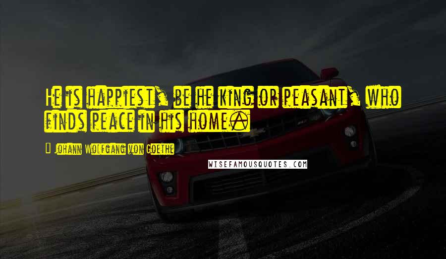 Johann Wolfgang Von Goethe Quotes: He is happiest, be he king or peasant, who finds peace in his home.