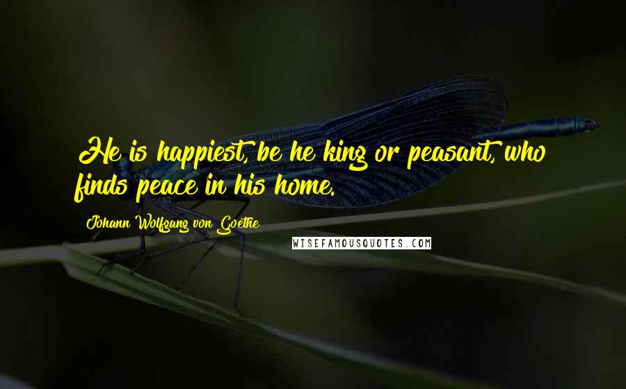 Johann Wolfgang Von Goethe Quotes: He is happiest, be he king or peasant, who finds peace in his home.