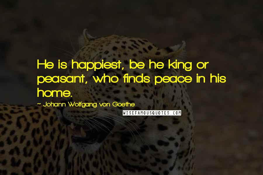 Johann Wolfgang Von Goethe Quotes: He is happiest, be he king or peasant, who finds peace in his home.