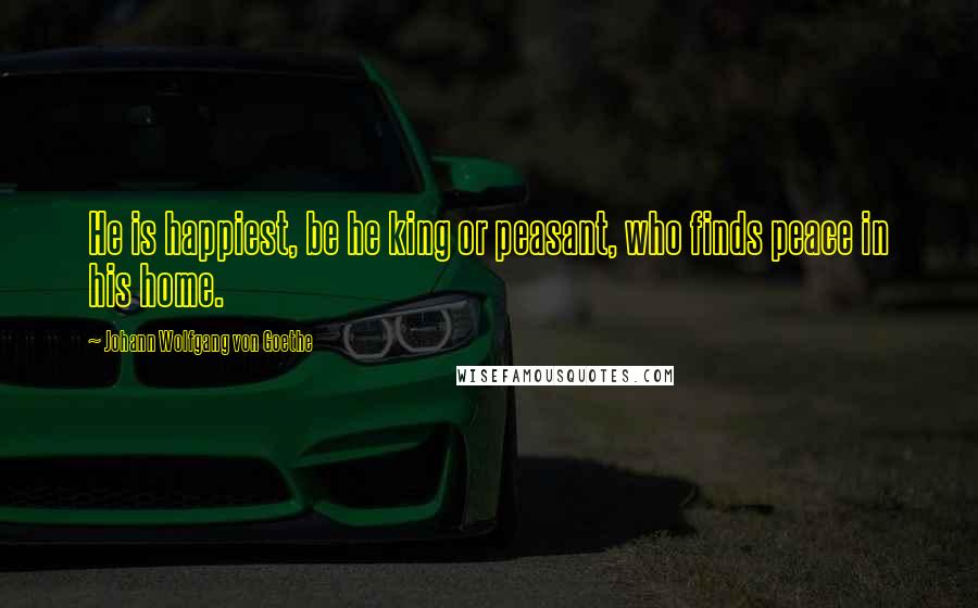 Johann Wolfgang Von Goethe Quotes: He is happiest, be he king or peasant, who finds peace in his home.