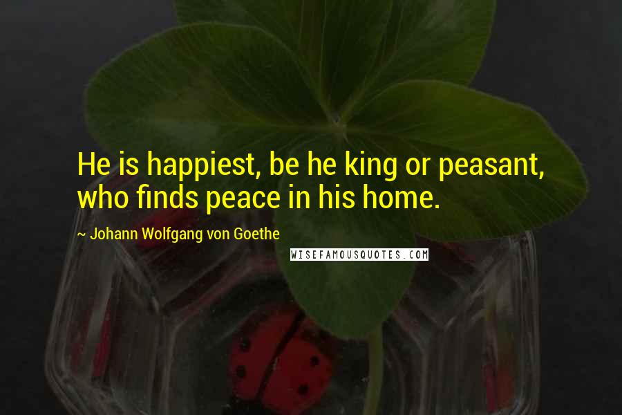 Johann Wolfgang Von Goethe Quotes: He is happiest, be he king or peasant, who finds peace in his home.