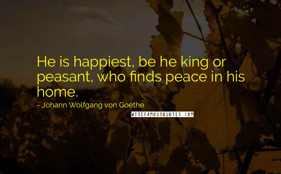 Johann Wolfgang Von Goethe Quotes: He is happiest, be he king or peasant, who finds peace in his home.