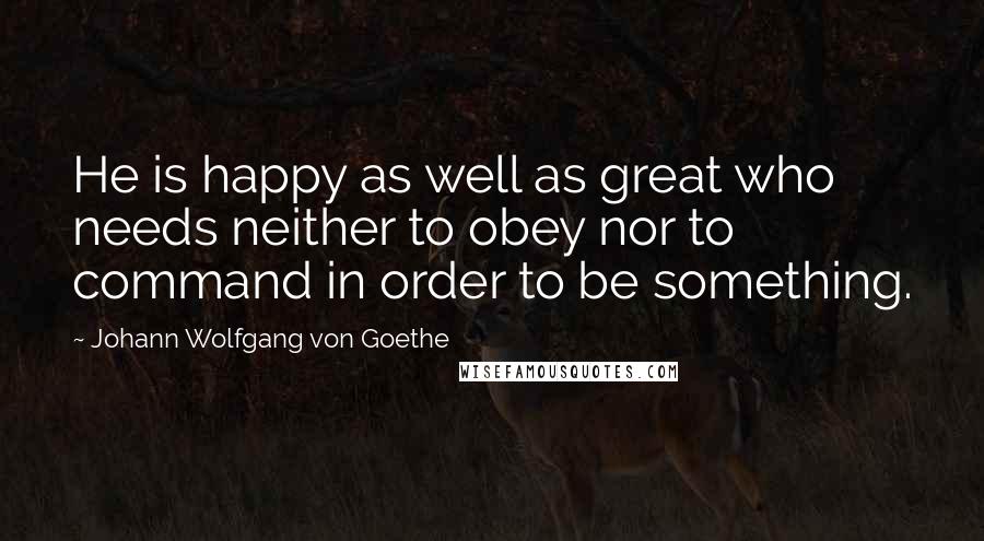 Johann Wolfgang Von Goethe Quotes: He is happy as well as great who needs neither to obey nor to command in order to be something.