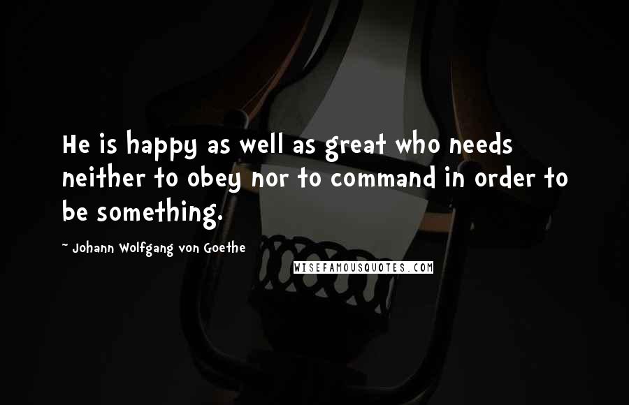 Johann Wolfgang Von Goethe Quotes: He is happy as well as great who needs neither to obey nor to command in order to be something.