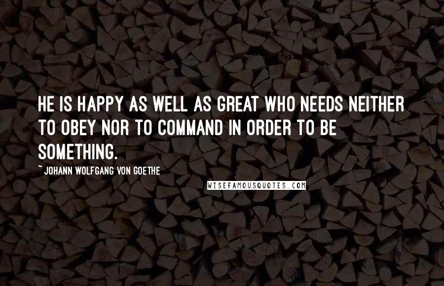 Johann Wolfgang Von Goethe Quotes: He is happy as well as great who needs neither to obey nor to command in order to be something.