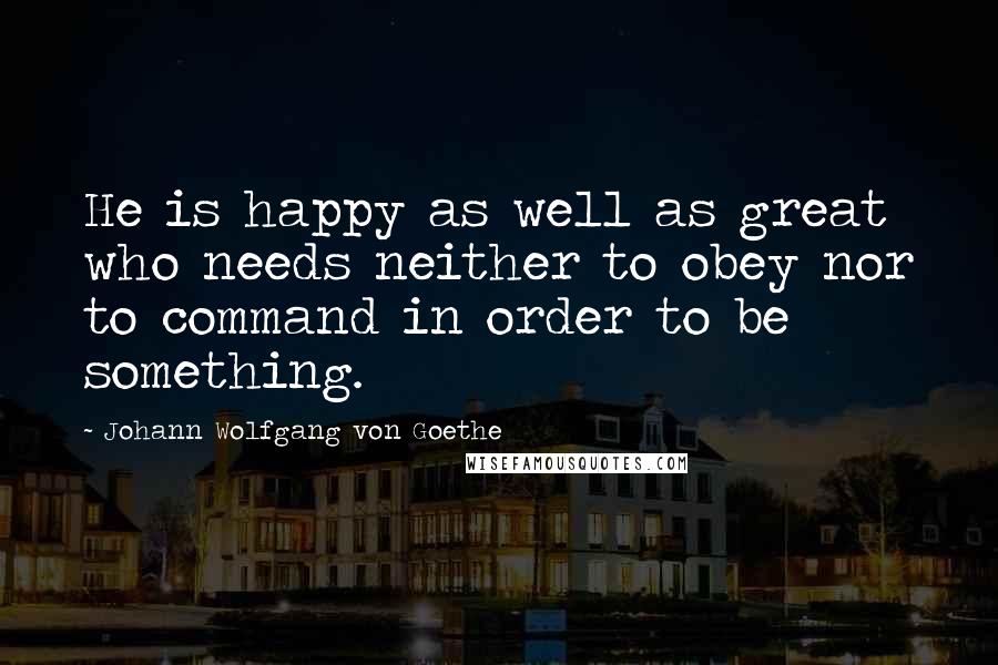 Johann Wolfgang Von Goethe Quotes: He is happy as well as great who needs neither to obey nor to command in order to be something.