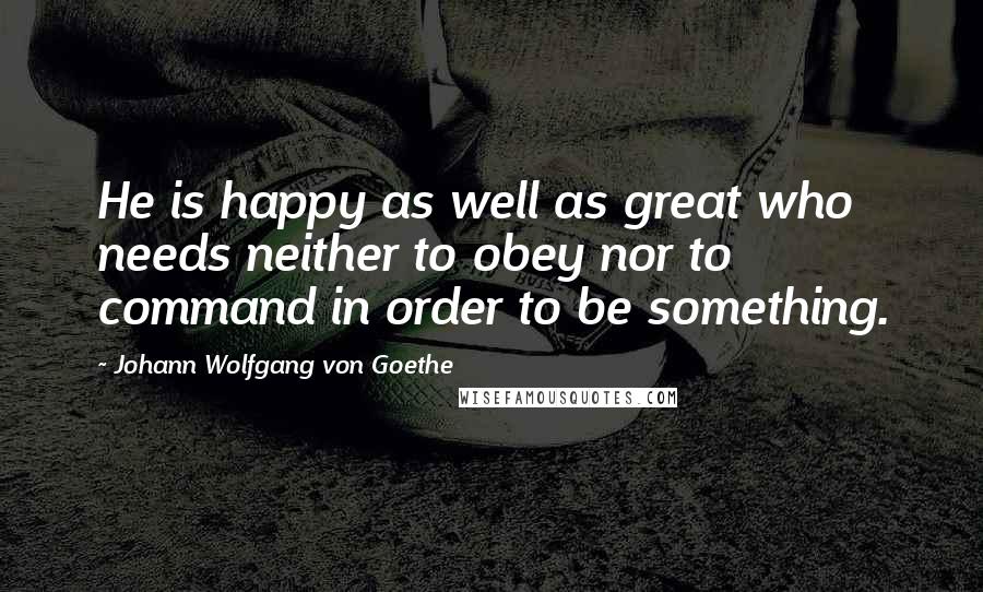 Johann Wolfgang Von Goethe Quotes: He is happy as well as great who needs neither to obey nor to command in order to be something.