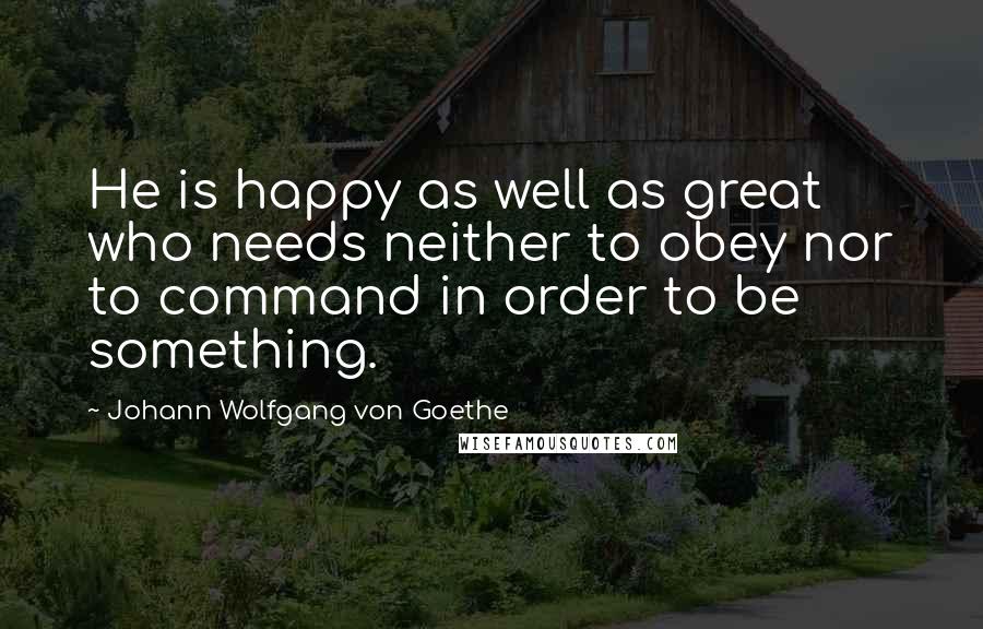 Johann Wolfgang Von Goethe Quotes: He is happy as well as great who needs neither to obey nor to command in order to be something.