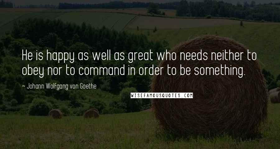 Johann Wolfgang Von Goethe Quotes: He is happy as well as great who needs neither to obey nor to command in order to be something.