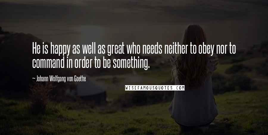 Johann Wolfgang Von Goethe Quotes: He is happy as well as great who needs neither to obey nor to command in order to be something.