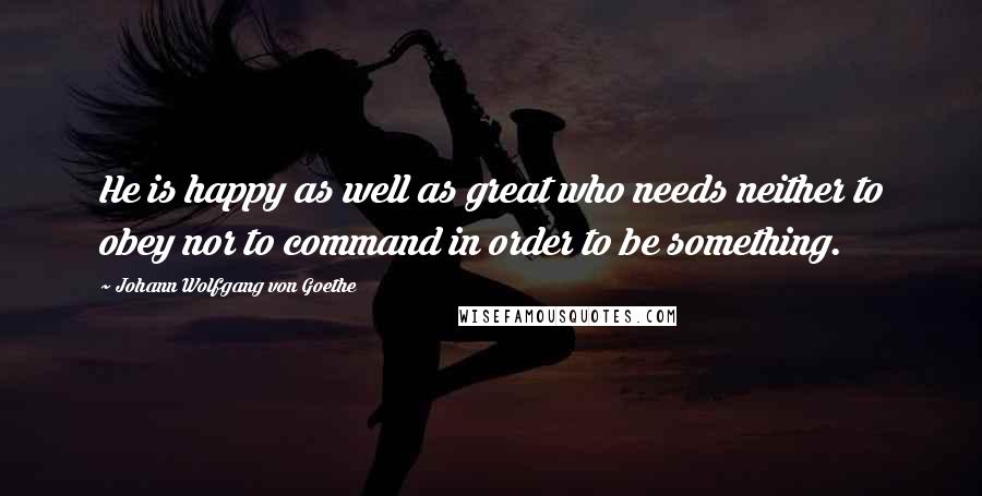 Johann Wolfgang Von Goethe Quotes: He is happy as well as great who needs neither to obey nor to command in order to be something.