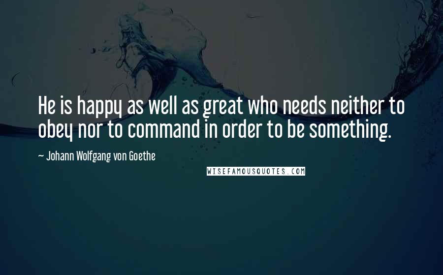 Johann Wolfgang Von Goethe Quotes: He is happy as well as great who needs neither to obey nor to command in order to be something.