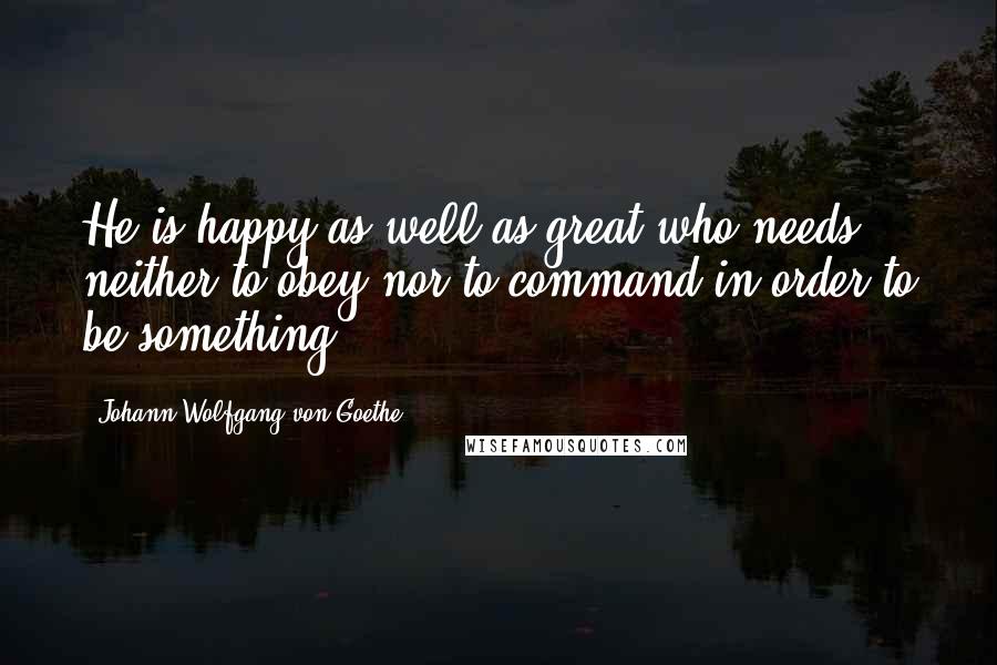 Johann Wolfgang Von Goethe Quotes: He is happy as well as great who needs neither to obey nor to command in order to be something.