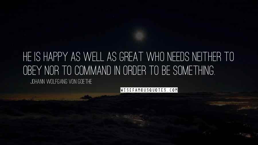 Johann Wolfgang Von Goethe Quotes: He is happy as well as great who needs neither to obey nor to command in order to be something.