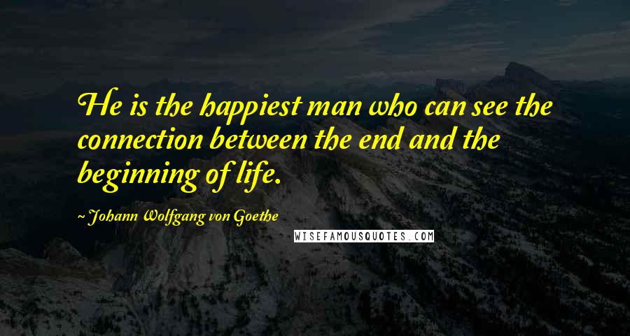 Johann Wolfgang Von Goethe Quotes: He is the happiest man who can see the connection between the end and the beginning of life.