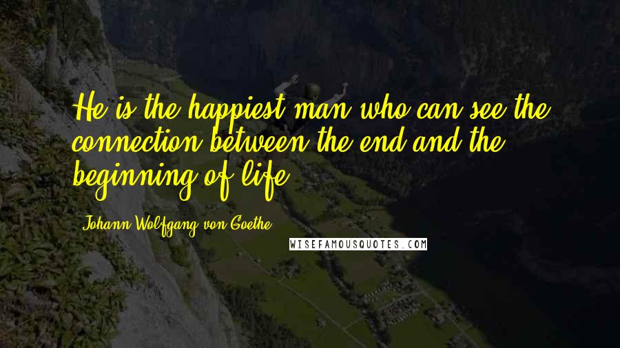 Johann Wolfgang Von Goethe Quotes: He is the happiest man who can see the connection between the end and the beginning of life.