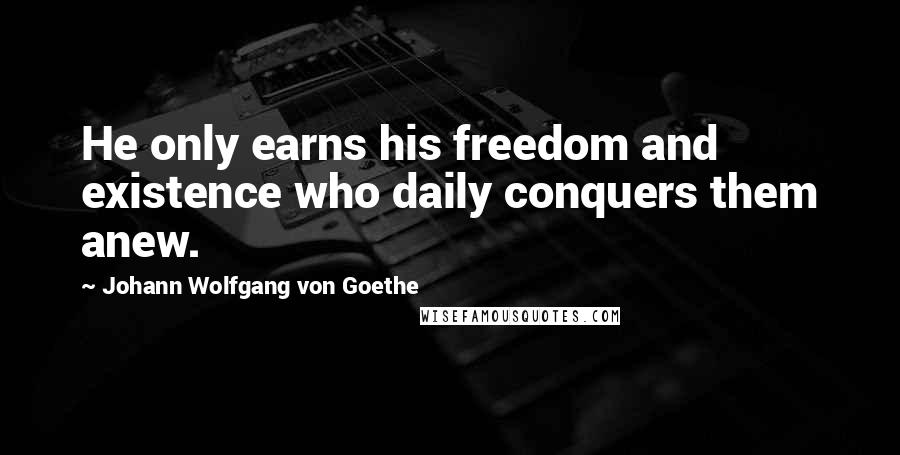 Johann Wolfgang Von Goethe Quotes: He only earns his freedom and existence who daily conquers them anew.