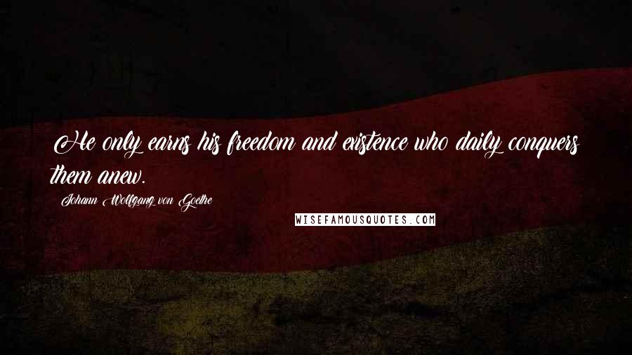 Johann Wolfgang Von Goethe Quotes: He only earns his freedom and existence who daily conquers them anew.