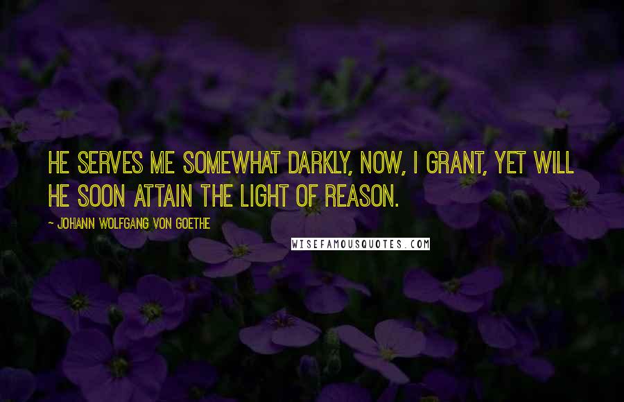 Johann Wolfgang Von Goethe Quotes: He serves me somewhat darkly, now, I grant, Yet will he soon attain the light of reason.