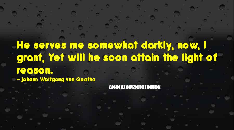 Johann Wolfgang Von Goethe Quotes: He serves me somewhat darkly, now, I grant, Yet will he soon attain the light of reason.