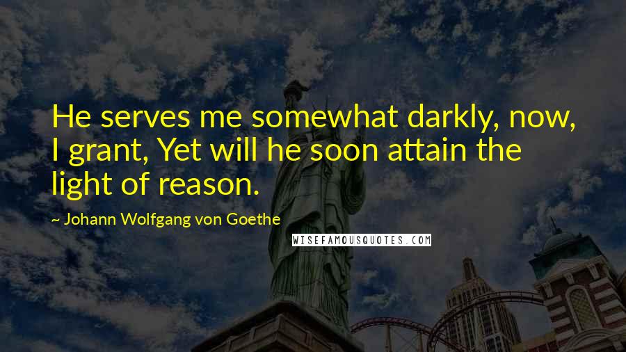 Johann Wolfgang Von Goethe Quotes: He serves me somewhat darkly, now, I grant, Yet will he soon attain the light of reason.