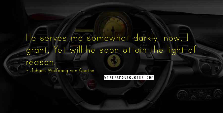 Johann Wolfgang Von Goethe Quotes: He serves me somewhat darkly, now, I grant, Yet will he soon attain the light of reason.