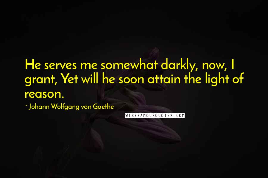 Johann Wolfgang Von Goethe Quotes: He serves me somewhat darkly, now, I grant, Yet will he soon attain the light of reason.