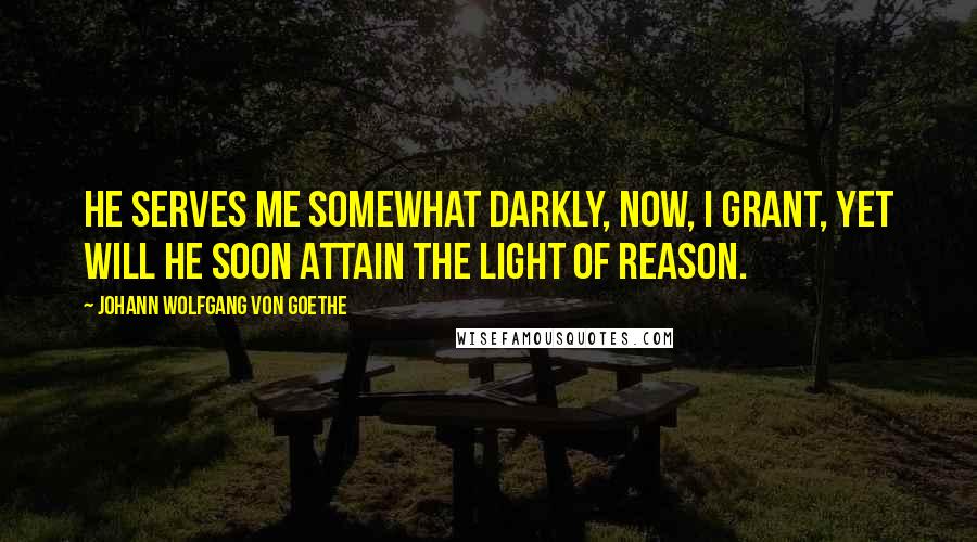 Johann Wolfgang Von Goethe Quotes: He serves me somewhat darkly, now, I grant, Yet will he soon attain the light of reason.