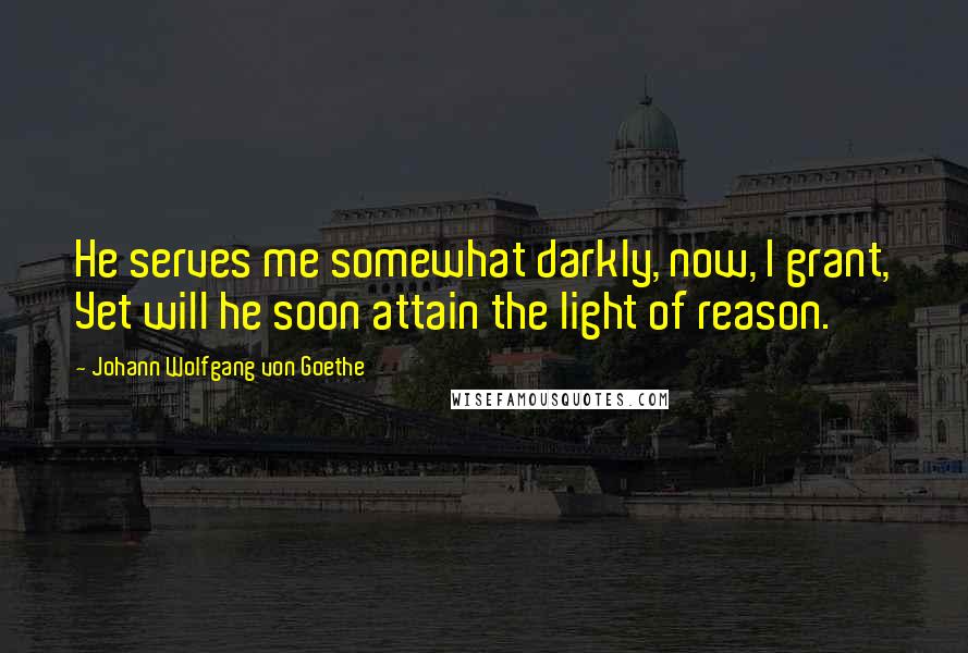 Johann Wolfgang Von Goethe Quotes: He serves me somewhat darkly, now, I grant, Yet will he soon attain the light of reason.
