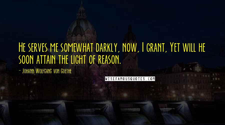 Johann Wolfgang Von Goethe Quotes: He serves me somewhat darkly, now, I grant, Yet will he soon attain the light of reason.