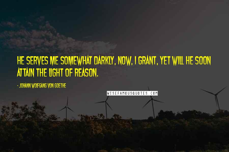 Johann Wolfgang Von Goethe Quotes: He serves me somewhat darkly, now, I grant, Yet will he soon attain the light of reason.