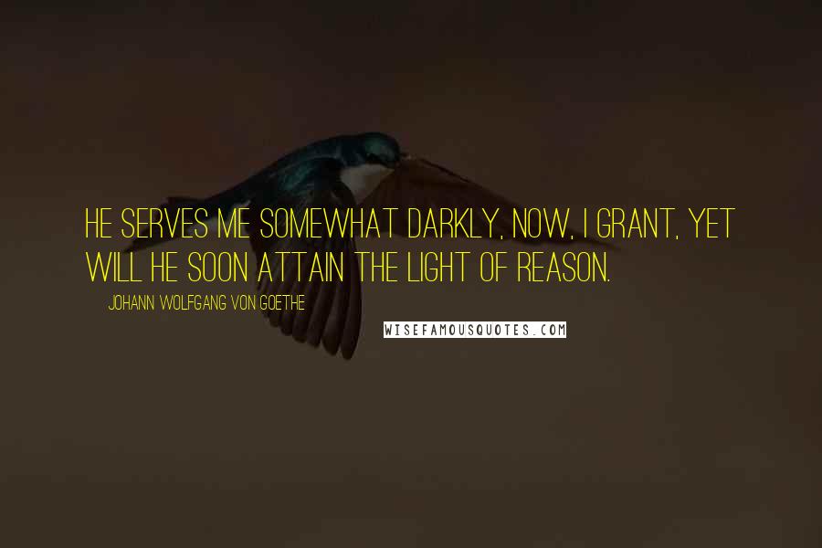 Johann Wolfgang Von Goethe Quotes: He serves me somewhat darkly, now, I grant, Yet will he soon attain the light of reason.