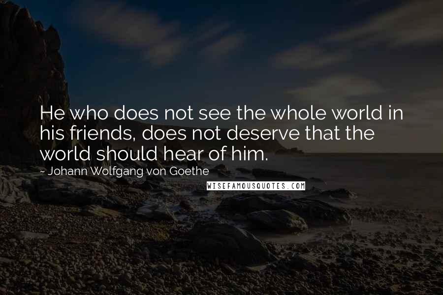 Johann Wolfgang Von Goethe Quotes: He who does not see the whole world in his friends, does not deserve that the world should hear of him.