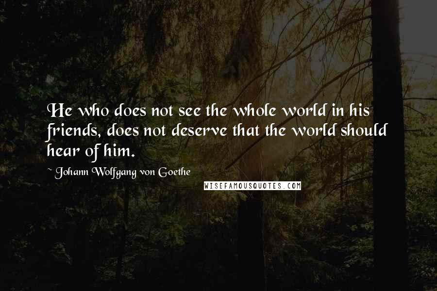 Johann Wolfgang Von Goethe Quotes: He who does not see the whole world in his friends, does not deserve that the world should hear of him.