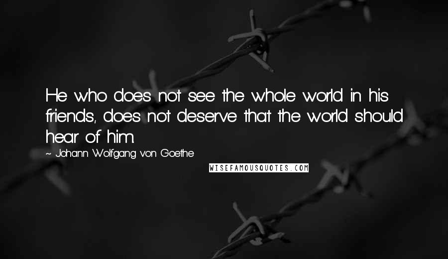 Johann Wolfgang Von Goethe Quotes: He who does not see the whole world in his friends, does not deserve that the world should hear of him.