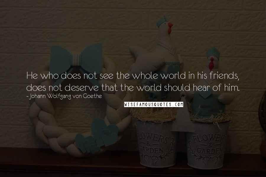 Johann Wolfgang Von Goethe Quotes: He who does not see the whole world in his friends, does not deserve that the world should hear of him.