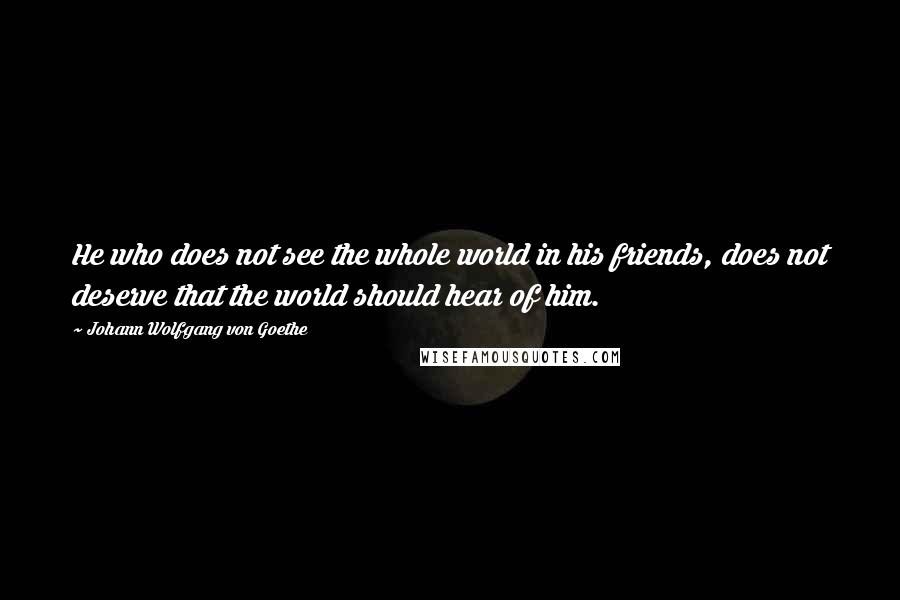 Johann Wolfgang Von Goethe Quotes: He who does not see the whole world in his friends, does not deserve that the world should hear of him.