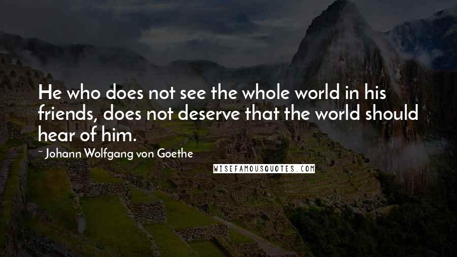 Johann Wolfgang Von Goethe Quotes: He who does not see the whole world in his friends, does not deserve that the world should hear of him.