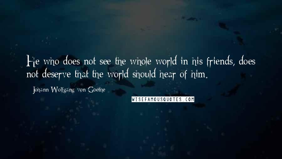 Johann Wolfgang Von Goethe Quotes: He who does not see the whole world in his friends, does not deserve that the world should hear of him.