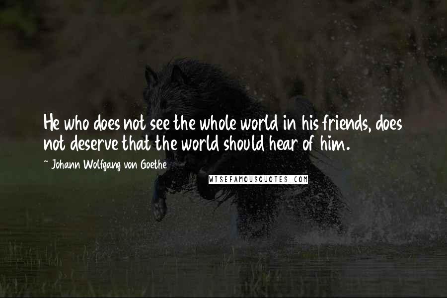 Johann Wolfgang Von Goethe Quotes: He who does not see the whole world in his friends, does not deserve that the world should hear of him.