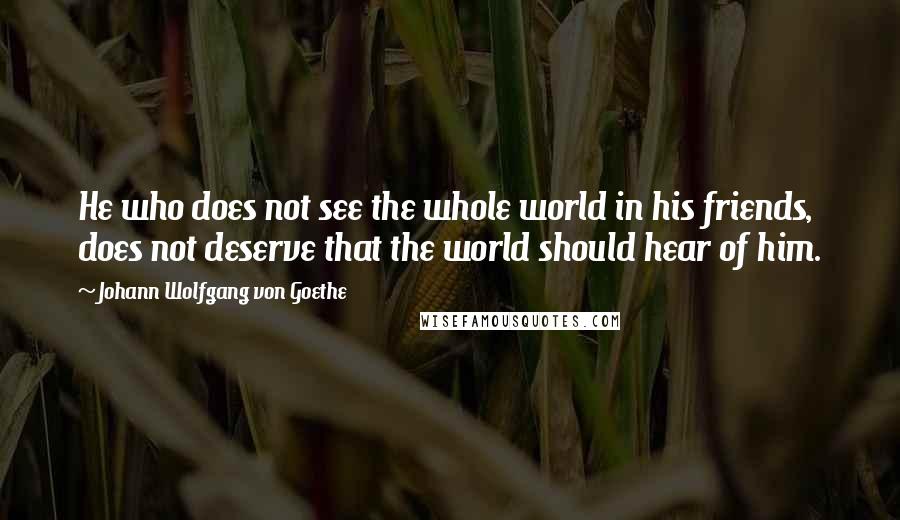 Johann Wolfgang Von Goethe Quotes: He who does not see the whole world in his friends, does not deserve that the world should hear of him.