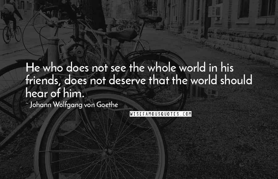 Johann Wolfgang Von Goethe Quotes: He who does not see the whole world in his friends, does not deserve that the world should hear of him.