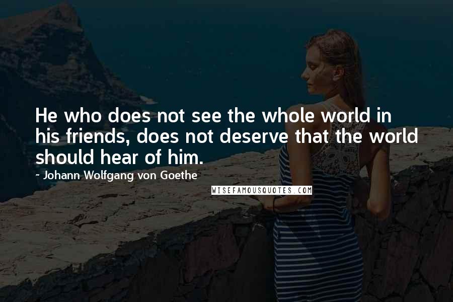 Johann Wolfgang Von Goethe Quotes: He who does not see the whole world in his friends, does not deserve that the world should hear of him.