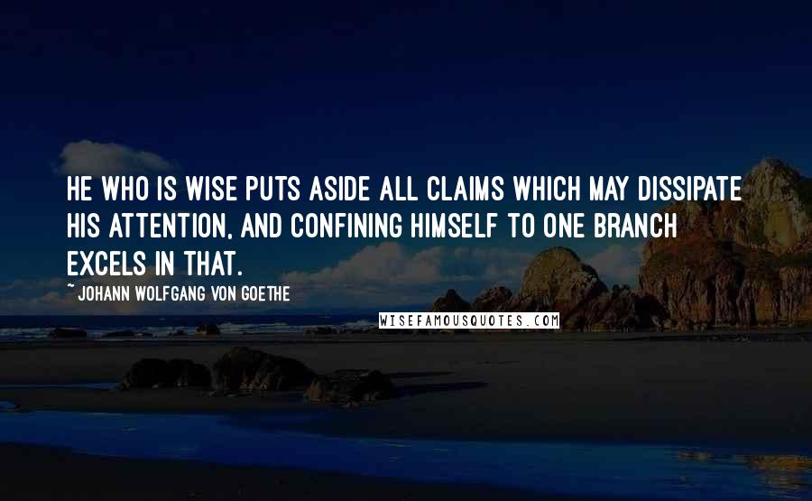 Johann Wolfgang Von Goethe Quotes: He who is wise puts aside all claims which may dissipate his attention, and confining himself to one branch excels in that.