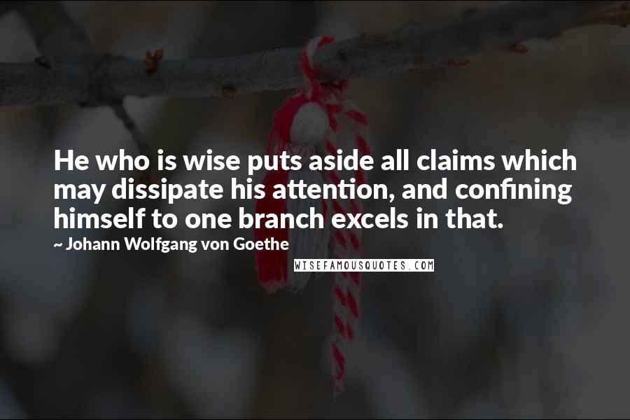 Johann Wolfgang Von Goethe Quotes: He who is wise puts aside all claims which may dissipate his attention, and confining himself to one branch excels in that.