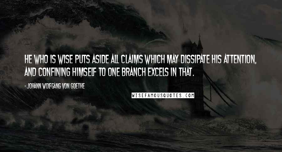 Johann Wolfgang Von Goethe Quotes: He who is wise puts aside all claims which may dissipate his attention, and confining himself to one branch excels in that.