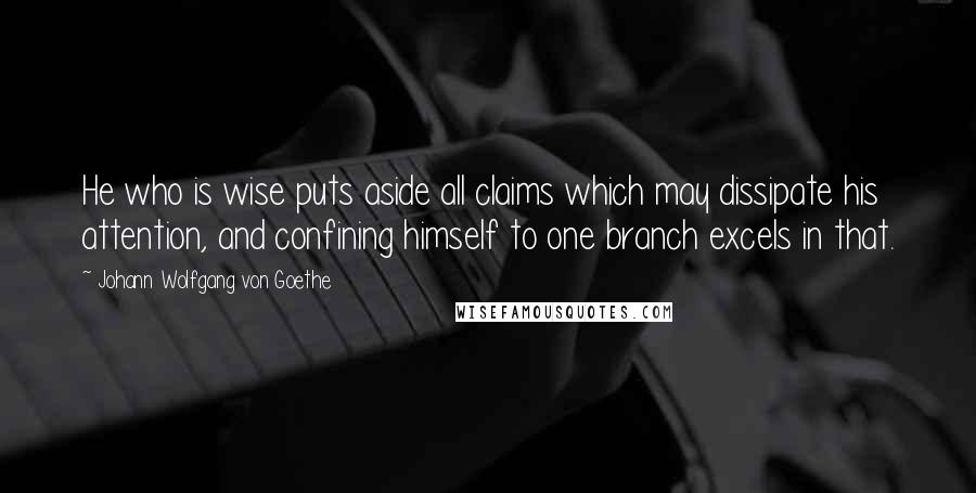 Johann Wolfgang Von Goethe Quotes: He who is wise puts aside all claims which may dissipate his attention, and confining himself to one branch excels in that.