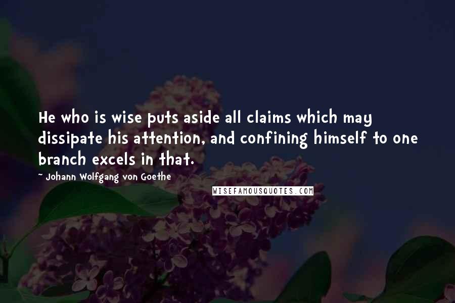 Johann Wolfgang Von Goethe Quotes: He who is wise puts aside all claims which may dissipate his attention, and confining himself to one branch excels in that.