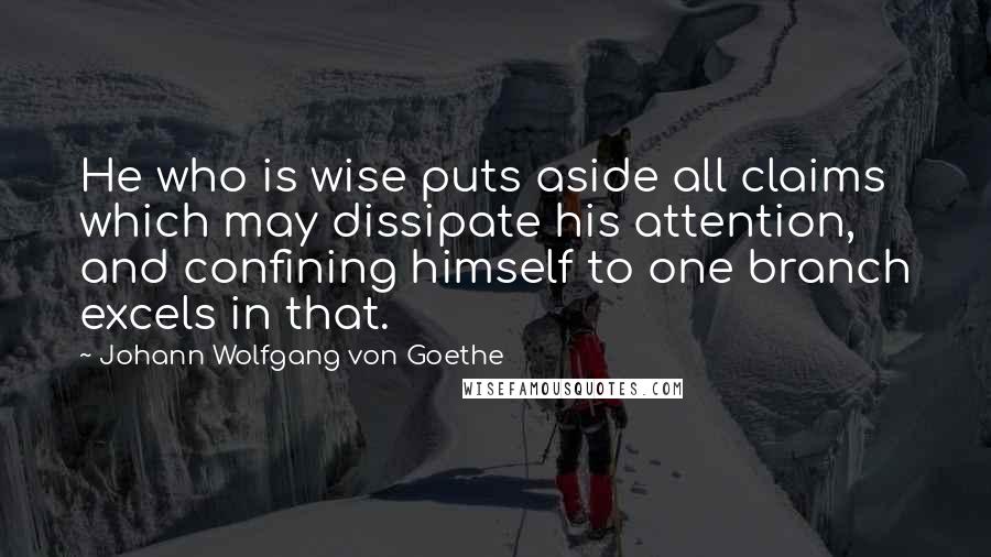 Johann Wolfgang Von Goethe Quotes: He who is wise puts aside all claims which may dissipate his attention, and confining himself to one branch excels in that.