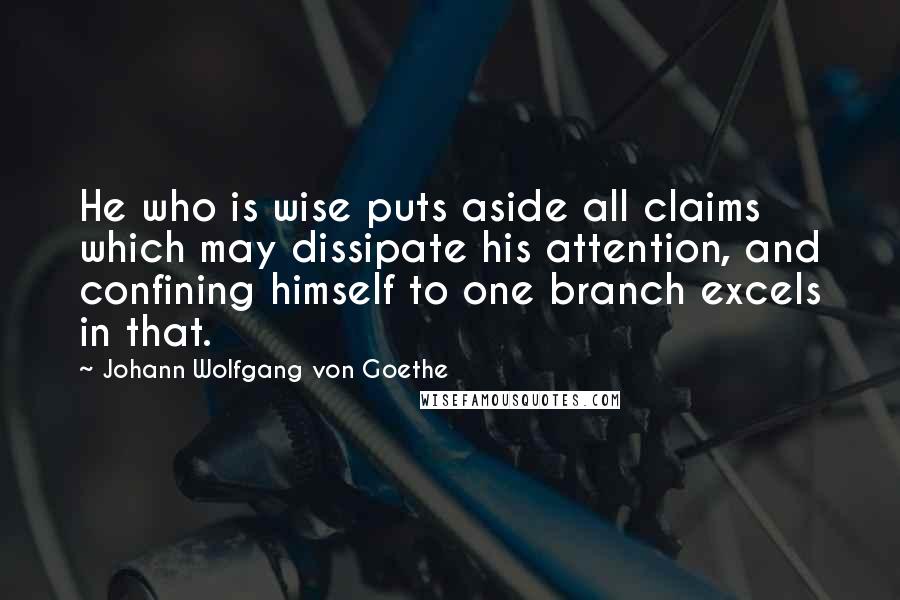 Johann Wolfgang Von Goethe Quotes: He who is wise puts aside all claims which may dissipate his attention, and confining himself to one branch excels in that.